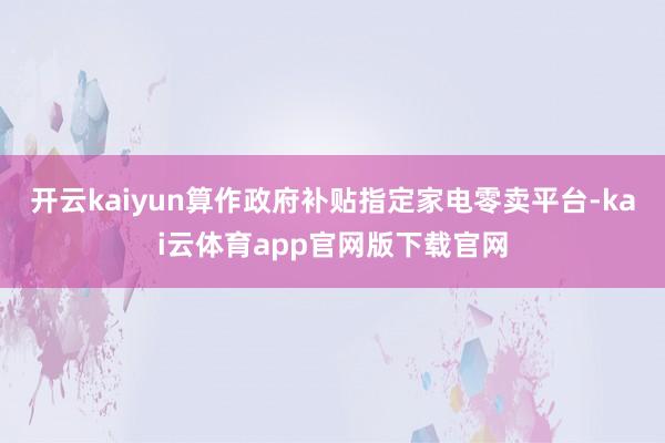 开云kaiyun算作政府补贴指定家电零卖平台-kai云体育app官网版下载官网