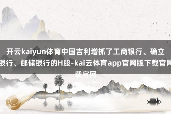 开云kaiyun体育中国吉利增抓了工商银行、确立银行、邮储银行的H股-kai云体育app官网版下载官网