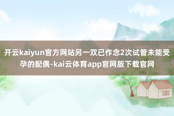 开云kaiyun官方网站另一双已作念2次试管未能受孕的配偶-kai云体育app官网版下载官网