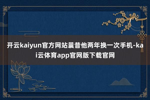 开云kaiyun官方网站曩昔他两年换一次手机-kai云体育app官网版下载官网