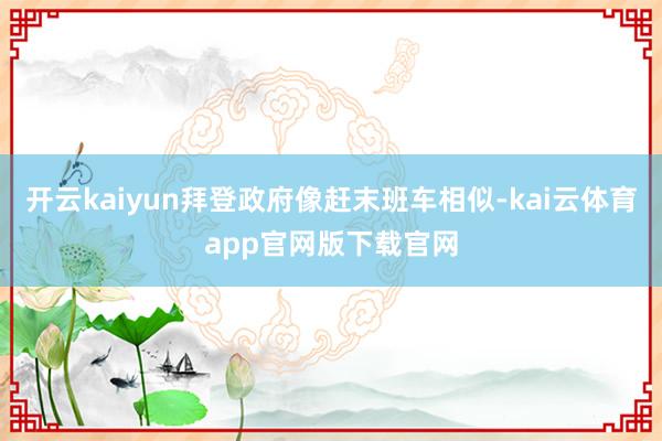 开云kaiyun拜登政府像赶末班车相似-kai云体育app官网版下载官网