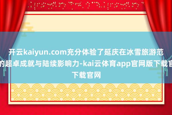 开云kaiyun.com充分体验了延庆在冰雪旅游范围的超卓成就与陆续影响力-kai云体育app官网版下载官网