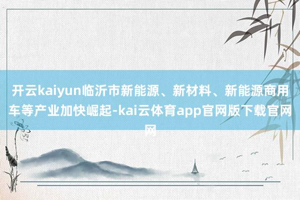 开云kaiyun临沂市新能源、新材料、新能源商用车等产业加快崛起-kai云体育app官网版下载官网