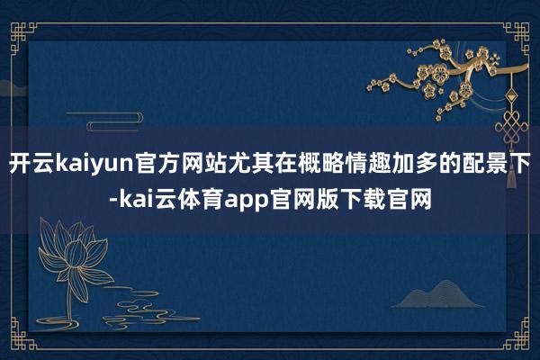 开云kaiyun官方网站尤其在概略情趣加多的配景下-kai云体育app官网版下载官网