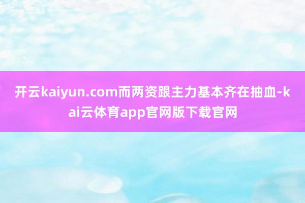 开云kaiyun.com而两资跟主力基本齐在抽血-kai云体育app官网版下载官网
