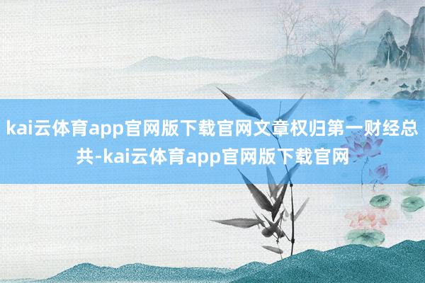 kai云体育app官网版下载官网文章权归第一财经总共-kai云体育app官网版下载官网