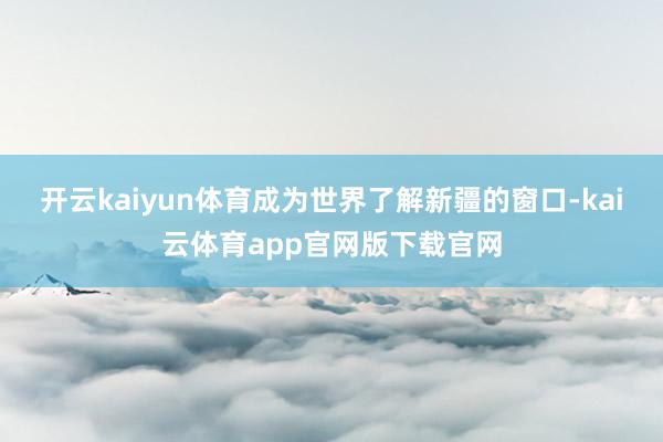 开云kaiyun体育成为世界了解新疆的窗口-kai云体育app官网版下载官网