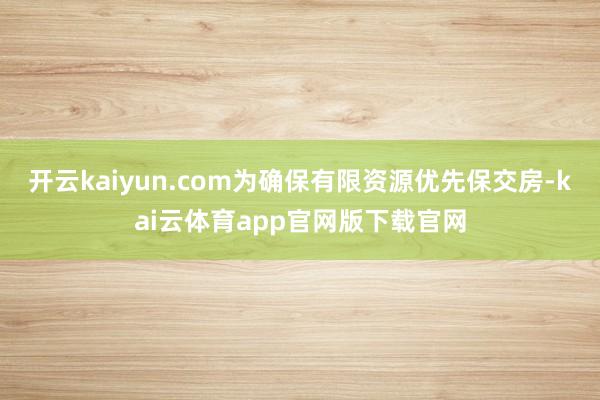 开云kaiyun.com为确保有限资源优先保交房-kai云体育app官网版下载官网