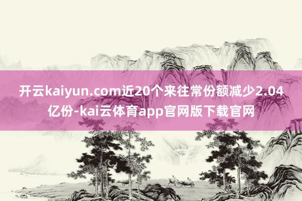 开云kaiyun.com近20个来往常份额减少2.04亿份-kai云体育app官网版下载官网