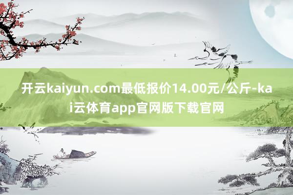 开云kaiyun.com最低报价14.00元/公斤-kai云体育app官网版下载官网