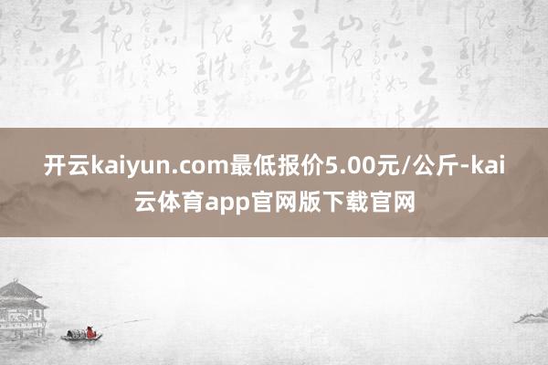 开云kaiyun.com最低报价5.00元/公斤-kai云体育app官网版下载官网