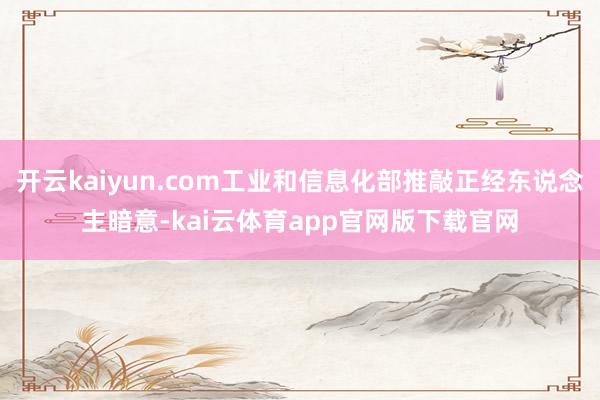 开云kaiyun.com工业和信息化部推敲正经东说念主暗意-kai云体育app官网版下载官网