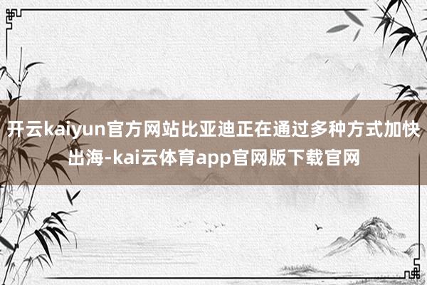 开云kaiyun官方网站比亚迪正在通过多种方式加快出海-kai云体育app官网版下载官网