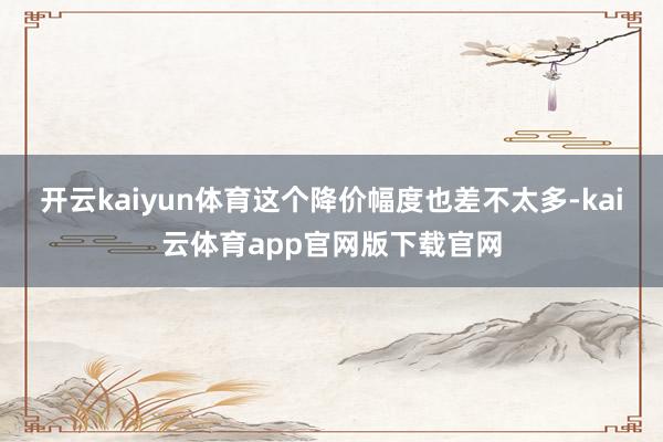 开云kaiyun体育这个降价幅度也差不太多-kai云体育app官网版下载官网