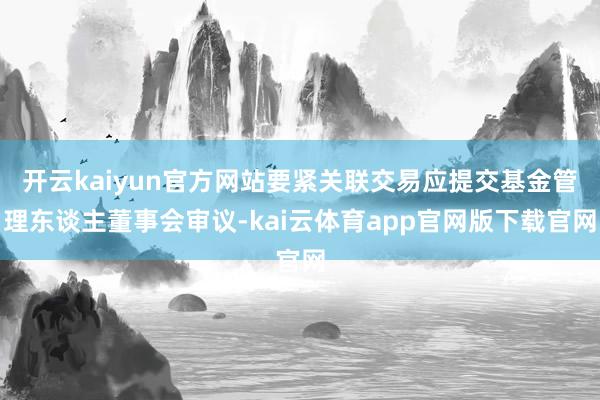 开云kaiyun官方网站要紧关联交易应提交基金管理东谈主董事会审议-kai云体育app官网版下载官网