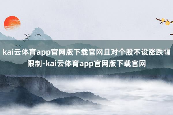 kai云体育app官网版下载官网且对个股不设涨跌幅限制-kai云体育app官网版下载官网