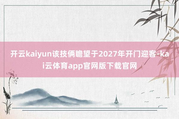 开云kaiyun该技俩瞻望于2027年开门迎客-kai云体育app官网版下载官网