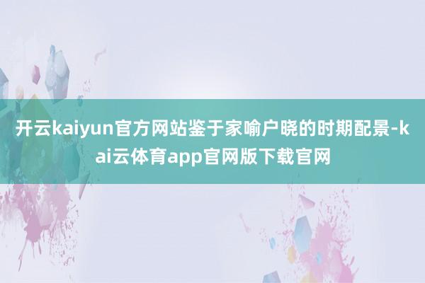 开云kaiyun官方网站鉴于家喻户晓的时期配景-kai云体育app官网版下载官网