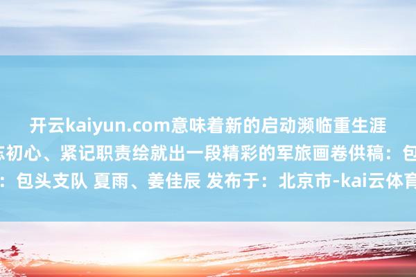 开云kaiyun.com意味着新的启动濒临重生涯、新挑战愿统统新战友不忘初心、紧记职责绘就出一段精彩的军旅画卷供稿:包头支队 夏雨、姜佳辰 发布于:北京市-kai云体育app官网版下载官网
