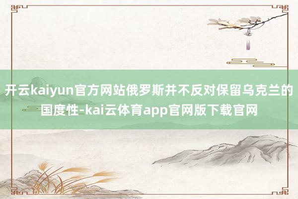开云kaiyun官方网站俄罗斯并不反对保留乌克兰的国度性-kai云体育app官网版下载官网