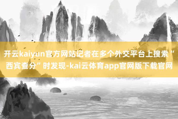 开云kaiyun官方网站记者在多个外交平台上搜索“西宾查分”时发现-kai云体育app官网版下载官网