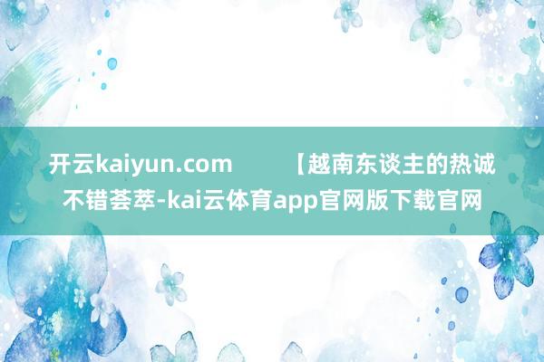 开云kaiyun.com        【越南东谈主的热诚不错荟萃-kai云体育app官网版下载官网