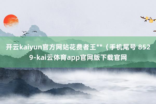 开云kaiyun官方网站花费者王**（手机尾号 8529-kai云体育app官网版下载官网