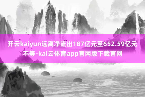 开云kaiyun远离净流出187亿元至652.59亿元不等-kai云体育app官网版下载官网