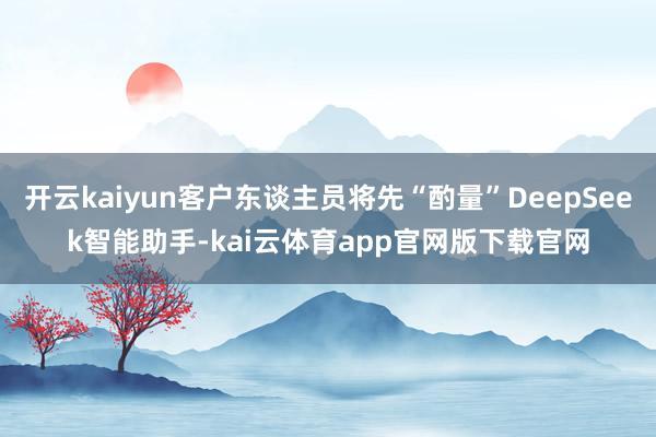 开云kaiyun客户东谈主员将先“酌量”DeepSeek智能助手-kai云体育app官网版下载官网
