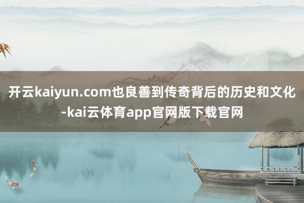开云kaiyun.com也良善到传奇背后的历史和文化-kai云体育app官网版下载官网