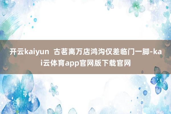 开云kaiyun  古茗离万店鸿沟仅差临门一脚-kai云体育app官网版下载官网
