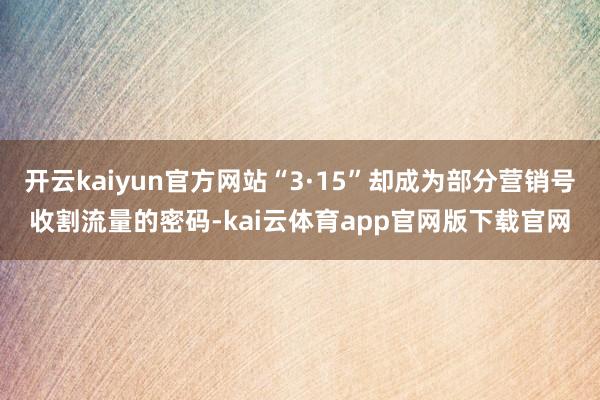 开云kaiyun官方网站“3·15”却成为部分营销号收割流量的密码-kai云体育app官网版下载官网