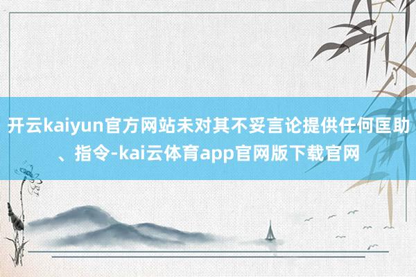 开云kaiyun官方网站未对其不妥言论提供任何匡助、指令-kai云体育app官网版下载官网