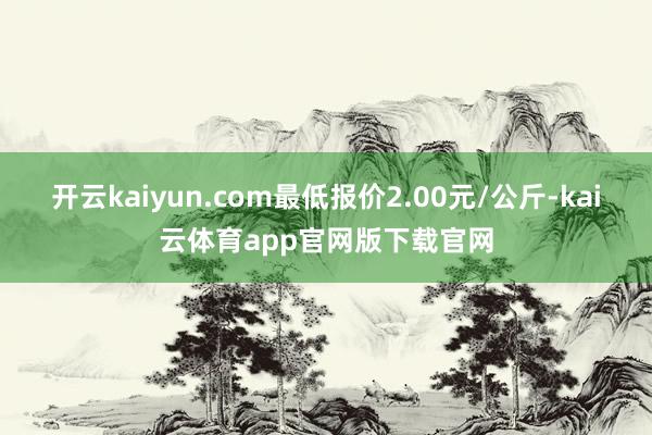 开云kaiyun.com最低报价2.00元/公斤-kai云体育app官网版下载官网