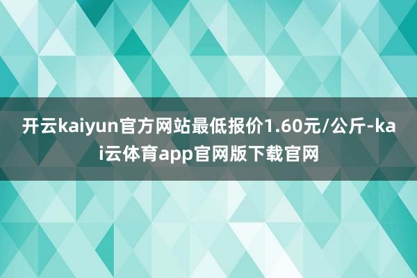 开云kaiyun官方网站最低报价1.60元/公斤-kai云体育app官网版下载官网