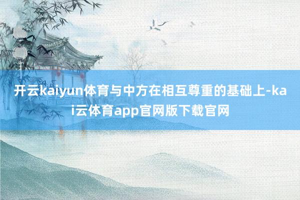 开云kaiyun体育与中方在相互尊重的基础上-kai云体育app官网版下载官网