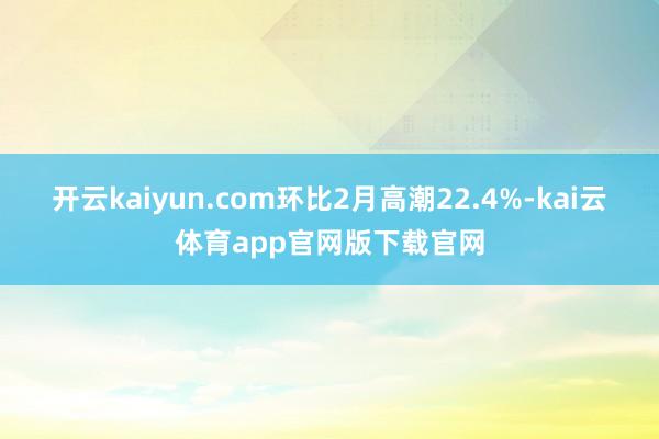 开云kaiyun.com环比2月高潮22.4%-kai云体育app官网版下载官网