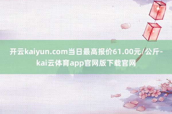 开云kaiyun.com当日最高报价61.00元/公斤-kai云体育app官网版下载官网
