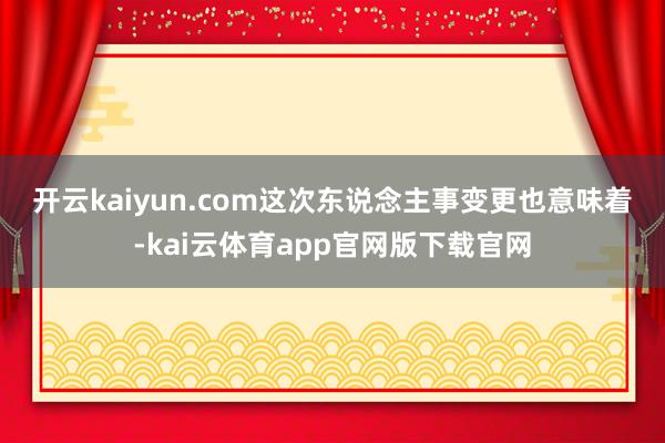 开云kaiyun.com　　这次东说念主事变更也意味着-kai云体育app官网版下载官网