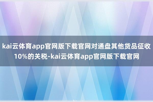 kai云体育app官网版下载官网对通盘其他货品征收10%的关税-kai云体育app官网版下载官网