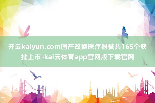 开云kaiyun.com国产改换医疗器械共165个获批上市-kai云体育app官网版下载官网
