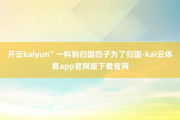 开云kaiyun”一料到归国四子为了归国-kai云体育app官网版下载官网