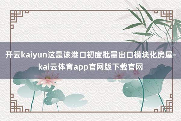 开云kaiyun这是该港口初度批量出口模块化房屋-kai云体育app官网版下载官网