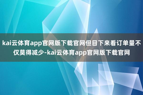 kai云体育app官网版下载官网但目下来看订单量不仅莫得减少-kai云体育app官网版下载官网