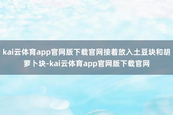 kai云体育app官网版下载官网接着放入土豆块和胡萝卜块-kai云体育app官网版下载官网
