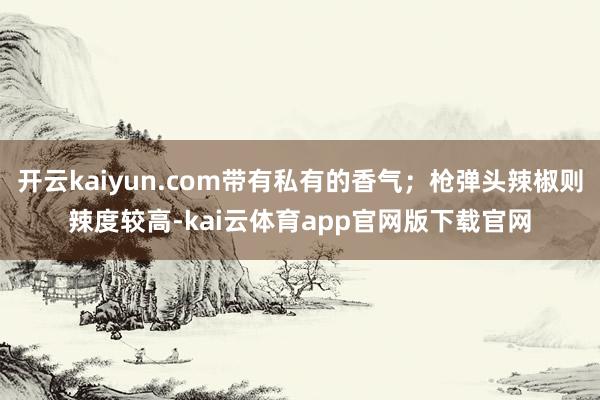 开云kaiyun.com带有私有的香气；枪弹头辣椒则辣度较高-kai云体育app官网版下载官网