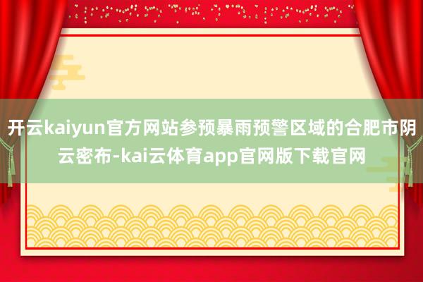 开云kaiyun官方网站参预暴雨预警区域的合肥市阴云密布-kai云体育app官网版下载官网