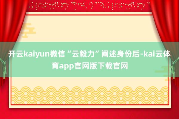 开云kaiyun微信“云毅力”阐述身份后-kai云体育app官网版下载官网