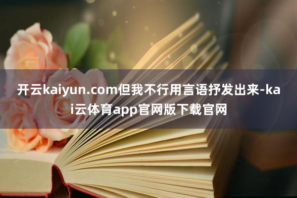开云kaiyun.com但我不行用言语抒发出来-kai云体育app官网版下载官网