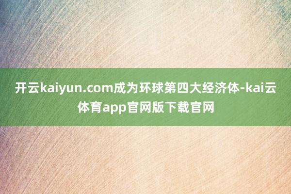 开云kaiyun.com成为环球第四大经济体-kai云体育app官网版下载官网